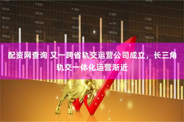 配资网查询 又一跨省轨交运营公司成立，长三角轨交一体化运营渐近