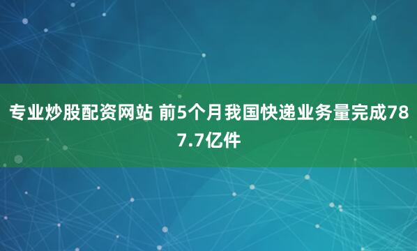 专业炒股配资网站 前5个月我国快递业务量完成787.7亿件