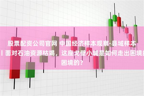 股票配资公司官网 中国经济样本观察·县域样本篇丨面对石油资源枯竭，这座戈壁小城是如何走出困境的？