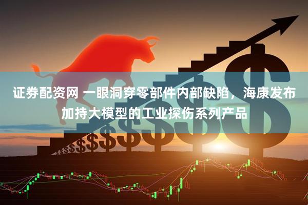 证劵配资网 一眼洞穿零部件内部缺陷，海康发布加持大模型的工业探伤系列产品