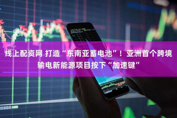 线上配资网 打造“东南亚蓄电池”！亚洲首个跨境输电新能源项目按下“加速键”
