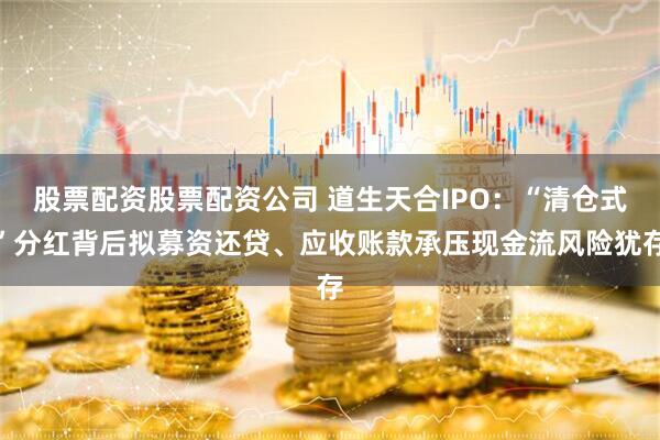 股票配资股票配资公司 道生天合IPO：“清仓式”分红背后拟募资还贷、应收账款承压现金流风险犹存