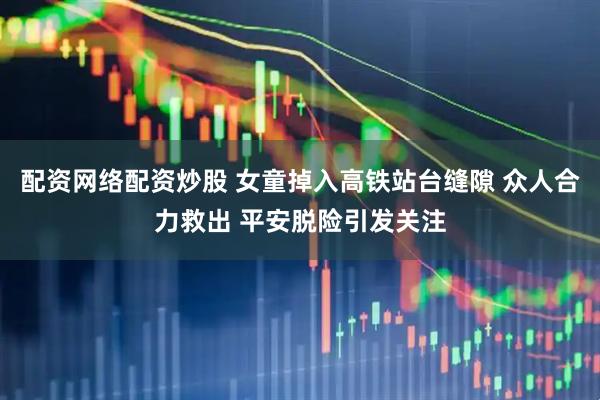 配资网络配资炒股 女童掉入高铁站台缝隙 众人合力救出 平安脱险引发关注