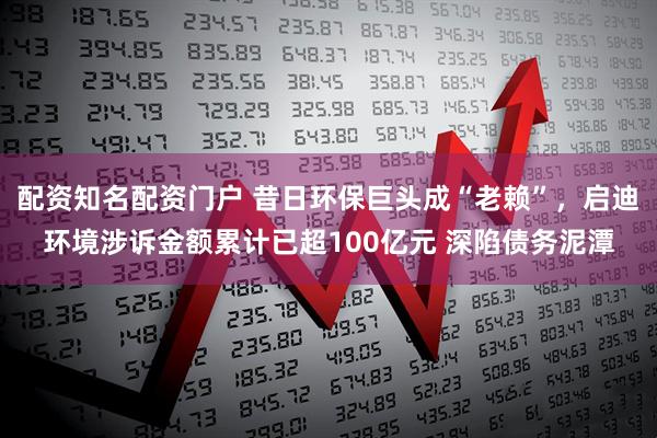 配资知名配资门户 昔日环保巨头成“老赖”，启迪环境涉诉金额累计已超100亿元 深陷债务泥潭