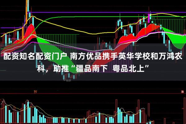 配资知名配资门户 南方优品携手英华学校和万鸿农科，助推“疆品南下  粤品北上”
