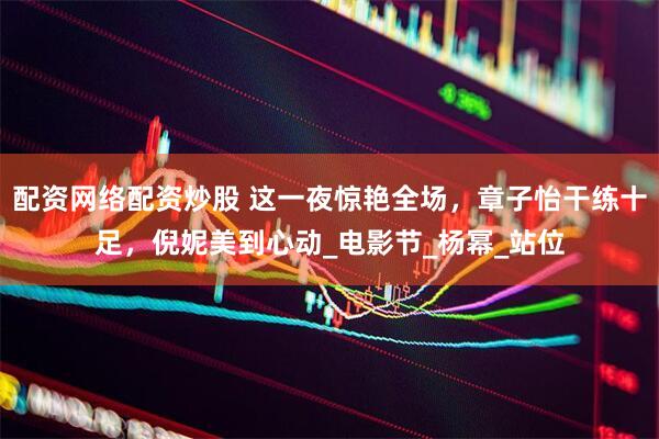 配资网络配资炒股 这一夜惊艳全场，章子怡干练十足，倪妮美到心动_电影节_杨幂_站位