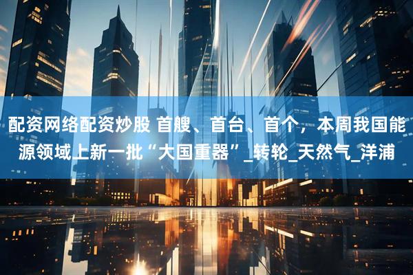 配资网络配资炒股 首艘、首台、首个，本周我国能源领域上新一批“大国重器”_转轮_天然气_洋浦