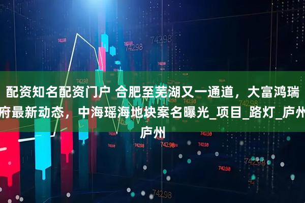 配资知名配资门户 合肥至芜湖又一通道，大富鸿瑞府最新动态，中海瑶海地块案名曝光_项目_路灯_庐州