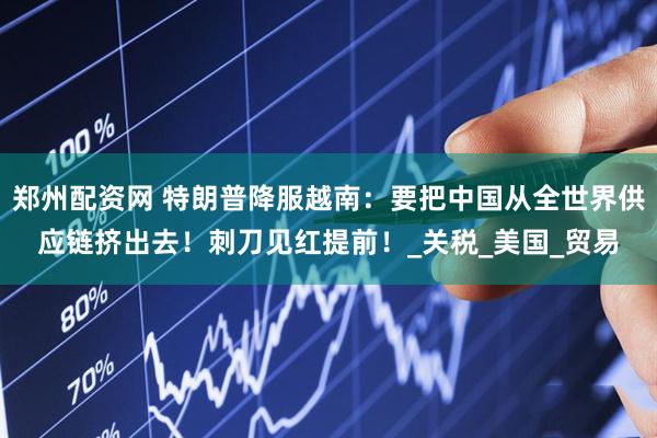 郑州配资网 特朗普降服越南：要把中国从全世界供应链挤出去！刺刀见红提前！_关税_美国_贸易