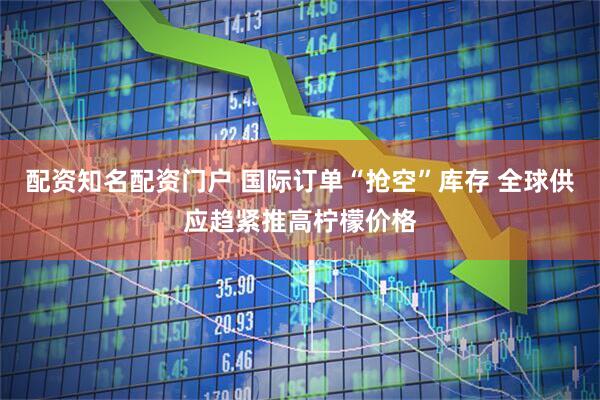 配资知名配资门户 国际订单“抢空”库存 全球供应趋紧推高柠檬价格