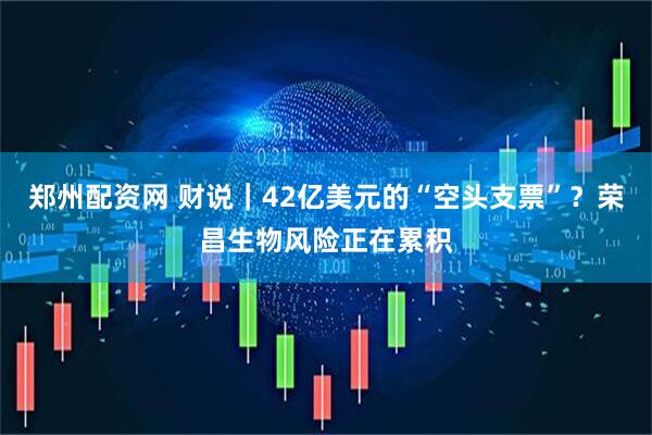 郑州配资网 财说｜42亿美元的“空头支票”？荣昌生物风险正在累积