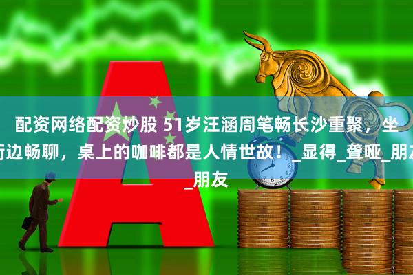 配资网络配资炒股 51岁汪涵周笔畅长沙重聚，坐街边畅聊，桌上的咖啡都是人情世故！_显得_聋哑_朋友