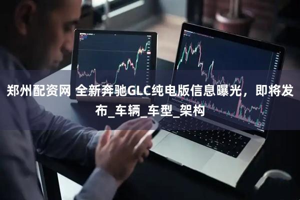 郑州配资网 全新奔驰GLC纯电版信息曝光，即将发布_车辆_车型_架构