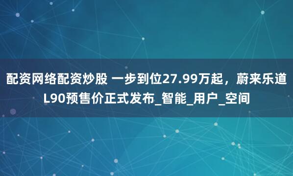 配资网络配资炒股 一步到位27.99万起，蔚来乐道L90预售价正式发布_智能_用户_空间