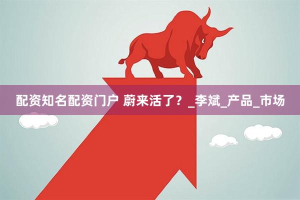 配资知名配资门户 蔚来活了？_李斌_产品_市场