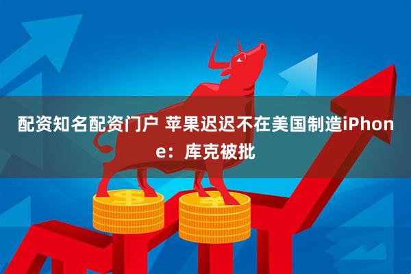 配资知名配资门户 苹果迟迟不在美国制造iPhone：库克被批