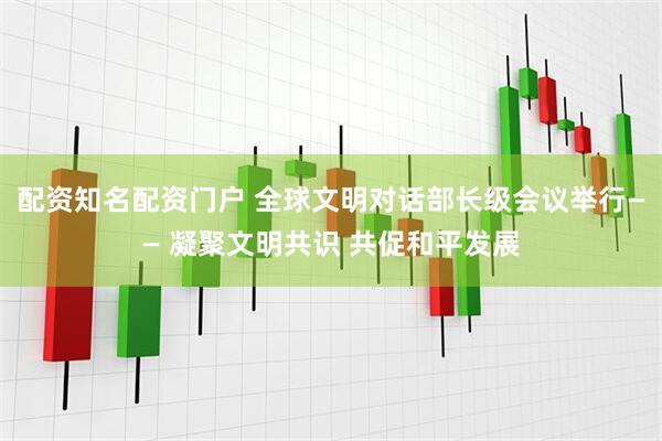 配资知名配资门户 全球文明对话部长级会议举行—— 凝聚文明共识 共促和平发展