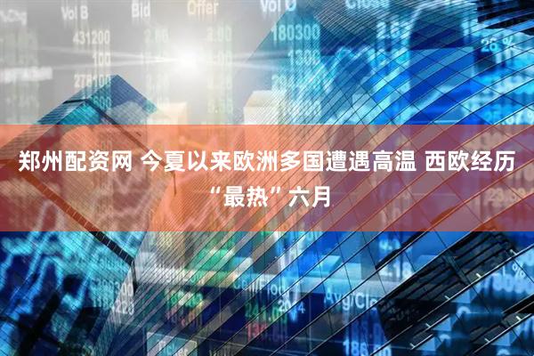 郑州配资网 今夏以来欧洲多国遭遇高温 西欧经历“最热”六月