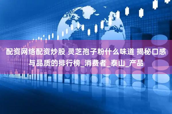 配资网络配资炒股 灵芝孢子粉什么味道 揭秘口感与品质的排行榜_消费者_泰山_产品