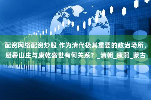 配资网络配资炒股 作为清代极其重要的政治场所，避暑山庄与康乾盛世有何关系？_清朝_康熙_蒙古