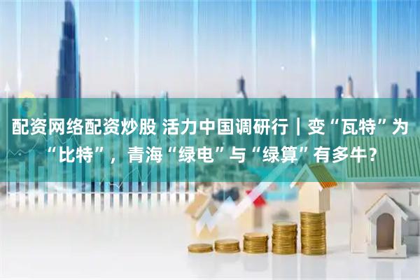 配资网络配资炒股 活力中国调研行｜变“瓦特”为“比特”，青海“绿电”与“绿算”有多牛？
