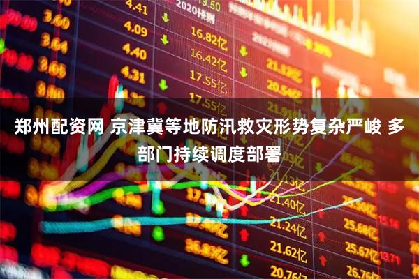 郑州配资网 京津冀等地防汛救灾形势复杂严峻 多部门持续调度部署