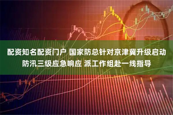 配资知名配资门户 国家防总针对京津冀升级启动防汛三级应急响应 派工作组赴一线指导