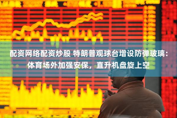 配资网络配资炒股 特朗普观球台增设防弹玻璃：体育场外加强安保，直升机盘旋上空