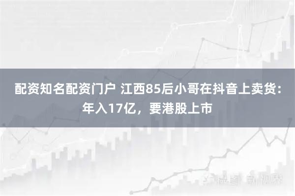 配资知名配资门户 江西85后小哥在抖音上卖货：年入17亿，要港股上市