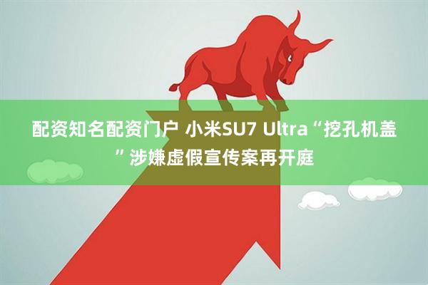 配资知名配资门户 小米SU7 Ultra“挖孔机盖”涉嫌虚假宣传案再开庭