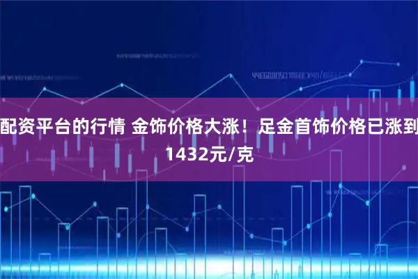 配资平台的行情 金饰价格大涨！足金首饰价格已涨到1432元/克
