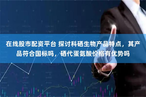 在线股市配资平台 探讨科硒生物产品特点，其产品符合国标吗，硒代蛋氨酸价格有优势吗