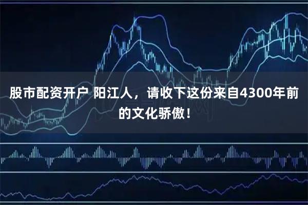 股市配资开户 阳江人，请收下这份来自4300年前的文化骄傲！