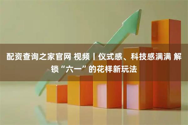 配资查询之家官网 视频丨仪式感、科技感满满 解锁“六一”的花样新玩法