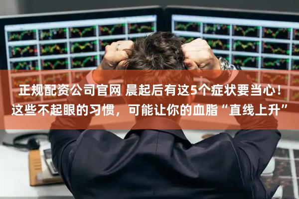 正规配资公司官网 晨起后有这5个症状要当心！这些不起眼的习惯，可能让你的血脂“直线上升”
