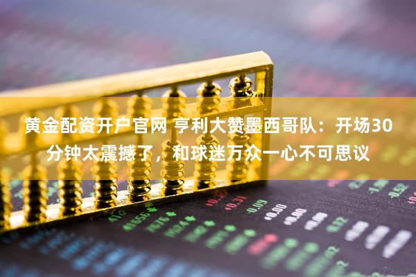 黄金配资开户官网 亨利大赞墨西哥队：开场30分钟太震撼了，和球迷万众一心不可思议