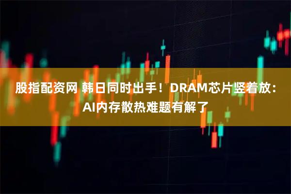 股指配资网 韩日同时出手！DRAM芯片竖着放：AI内存散热难题有解了