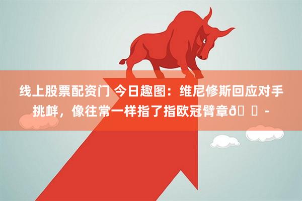 线上股票配资门 今日趣图：维尼修斯回应对手挑衅，像往常一样指了指欧冠臂章😭