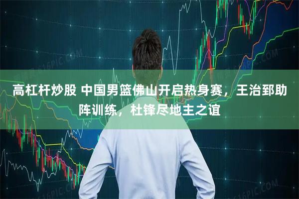 高杠杆炒股 中国男篮佛山开启热身赛，王治郅助阵训练，杜锋尽地主之谊
