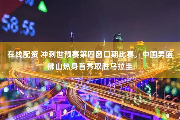 在线配资 冲刺世预赛第四窗口期比赛，中国男篮佛山热身首秀取胜乌拉圭