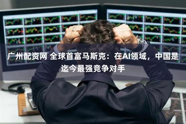 广州配资网 全球首富马斯克：在AI领域，中国是迄今最强竞争对手