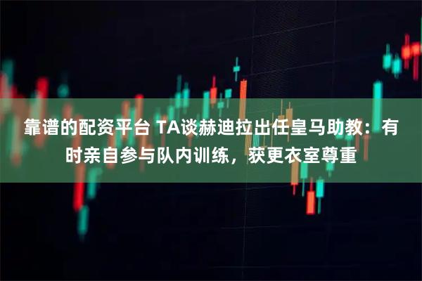 靠谱的配资平台 TA谈赫迪拉出任皇马助教：有时亲自参与队内训练，获更衣室尊重