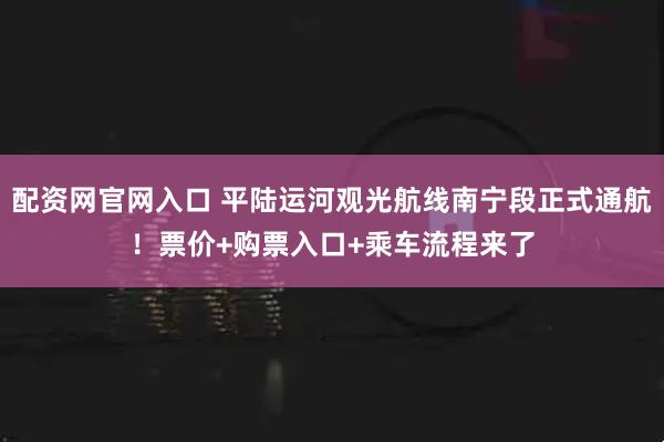 配资网官网入口 平陆运河观光航线南宁段正式通航！票价+购票入口+乘车流程来了